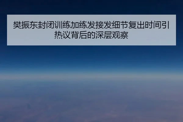 樊振东封闭训练加练发接发细节复出时间引热议背后的深层观察