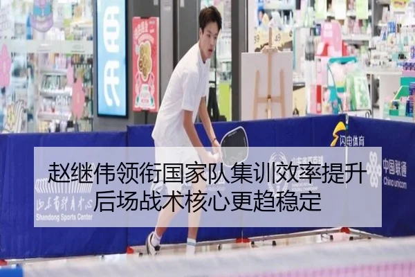 赵继伟领衔国家队集训效率提升 后场战术核心更趋稳定